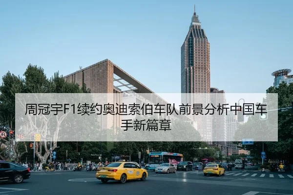 周冠宇F1续约奥迪索伯车队前景分析中国车手新篇章